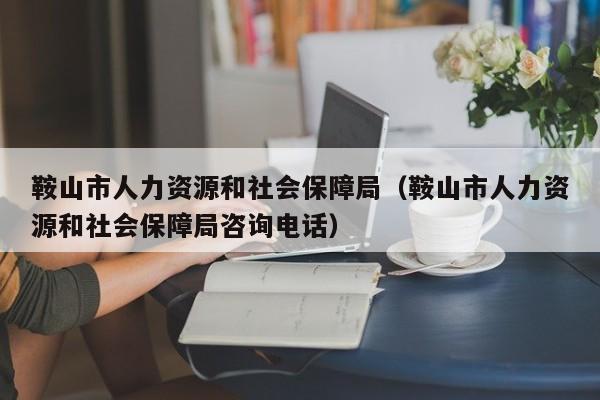 鞍山市人力资源和社会保障局（鞍山市人力资源和社会保障局咨询电话）