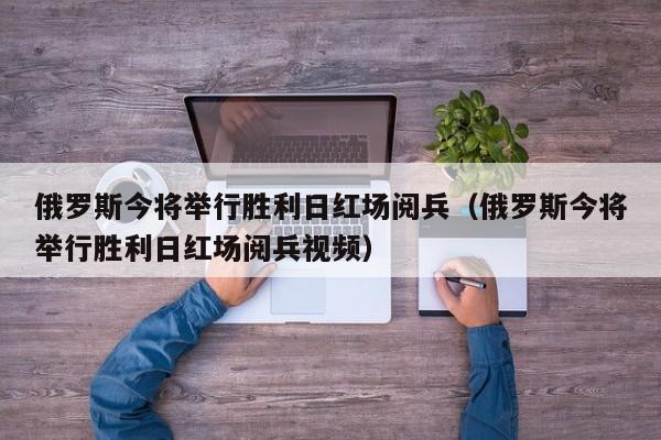 俄罗斯今将举行胜利日红场阅兵（俄罗斯今将举行胜利日红场阅兵视频）