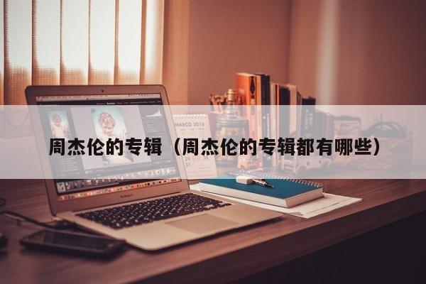 周杰伦的专辑（周杰伦的专辑都有哪些）