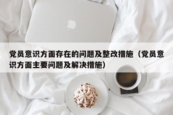 党员意识方面存在的问题及整改措施（党员意识方面主要问题及解决措施）