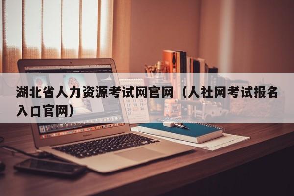 湖北省人力资源考试网官网（人社网考试报名入口官网）