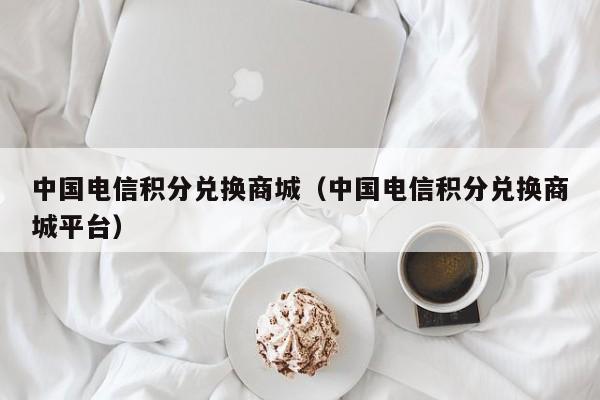中国电信积分兑换商城（中国电信积分兑换商城平台）