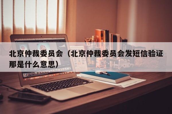 北京仲裁委员会（北京仲裁委员会发短信验证那是什么意思）
