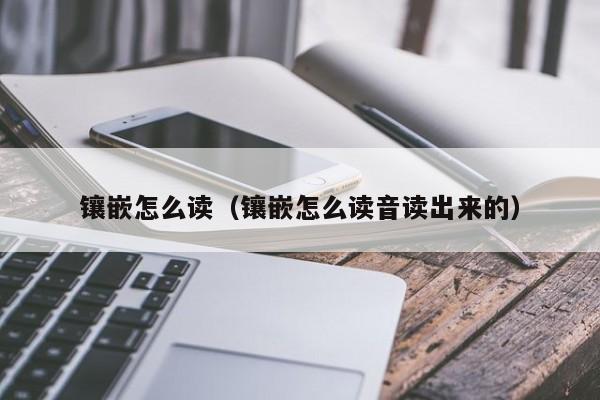 镶嵌怎么读（镶嵌怎么读音读出来的）