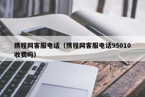 携程网客服电话（携程网客服电话95010收费吗）