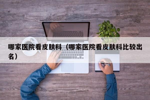 哪家医院看皮肤科（哪家医院看皮肤科比较出名）