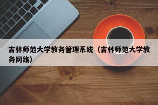 吉林师范大学教务管理系统（吉林师范大学教务网络）