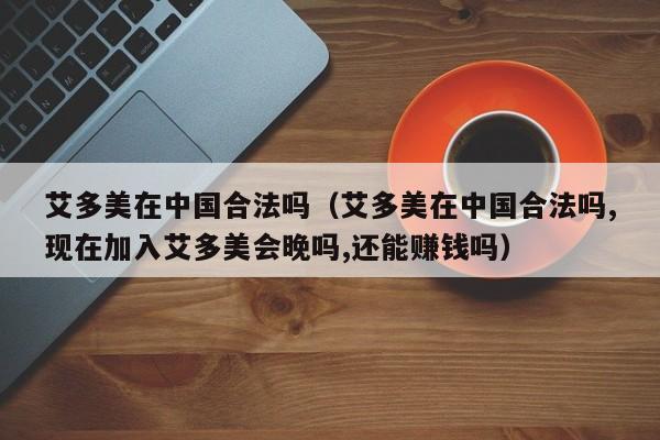 艾多美在中国合法吗（艾多美在中国合法吗,现在加入艾多美会晚吗,还能赚钱吗）