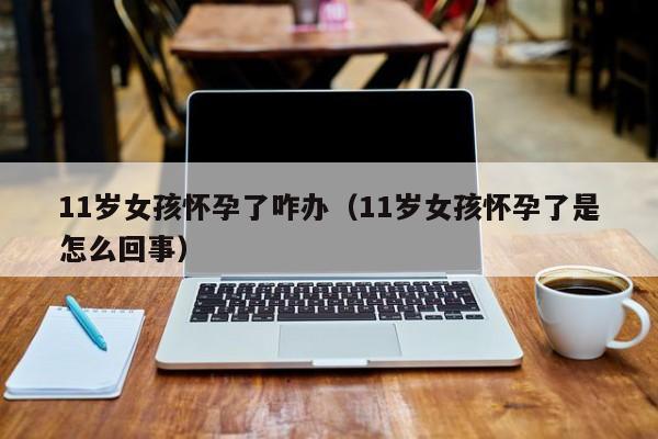 11岁女孩怀孕了咋办（11岁女孩怀孕了是怎么回事）