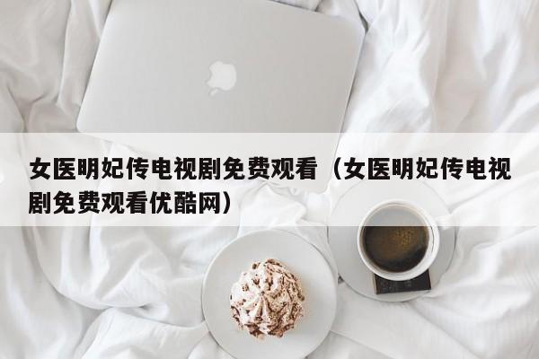 女医明妃传电视剧免费观看（女医明妃传电视剧免费观看优酷网）