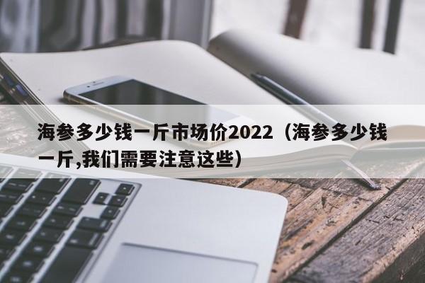 海参多少钱一斤市场价2022（海参多少钱一斤,我们需要注意这些）