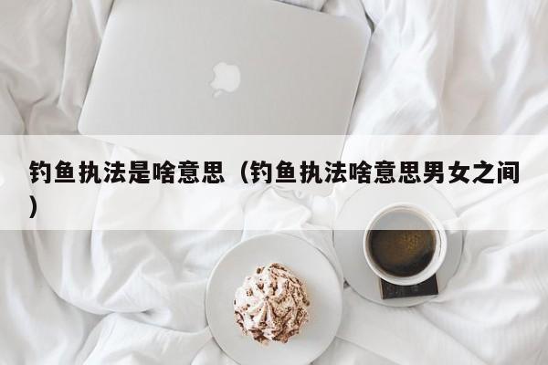 钓鱼执法是啥意思（钓鱼执法啥意思男女之间）