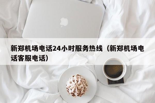 新郑机场电话24小时服务热线（新郑机场电话客服电话）