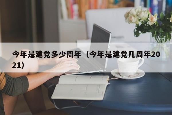 今年是建党多少周年（今年是建党几周年2021）