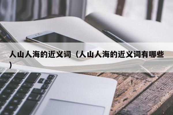 人山人海的近义词（人山人海的近义词有哪些）