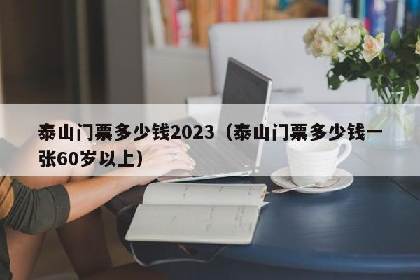 泰山门票多少钱2023（泰山门票多少钱一张60岁以上）