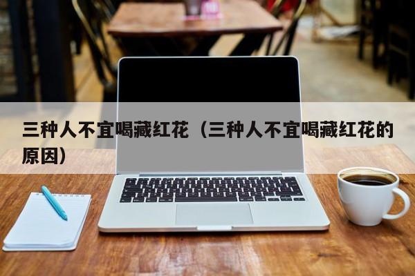 三种人不宜喝藏红花（三种人不宜喝藏红花的原因）