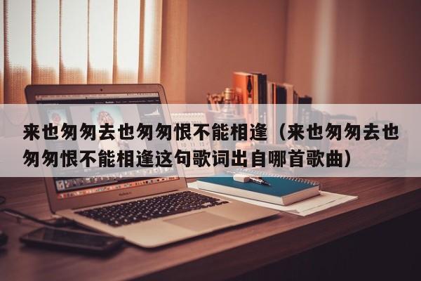 来也匆匆去也匆匆恨不能相逢（来也匆匆去也匆匆恨不能相逢这句歌词出自哪首歌曲）