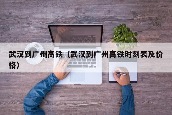 武汉到广州高铁（武汉到广州高铁时刻表及价格）