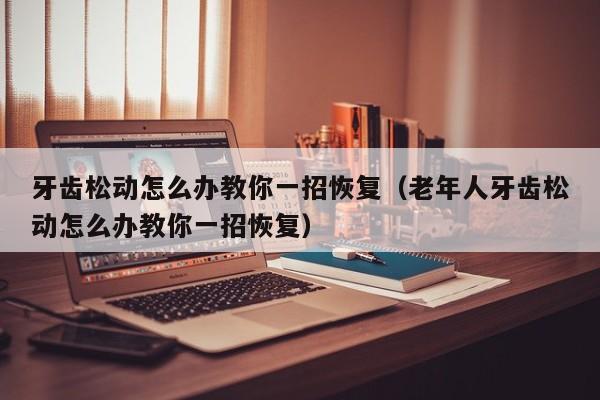 牙齿松动怎么办教你一招恢复（老年人牙齿松动怎么办教你一招恢复）