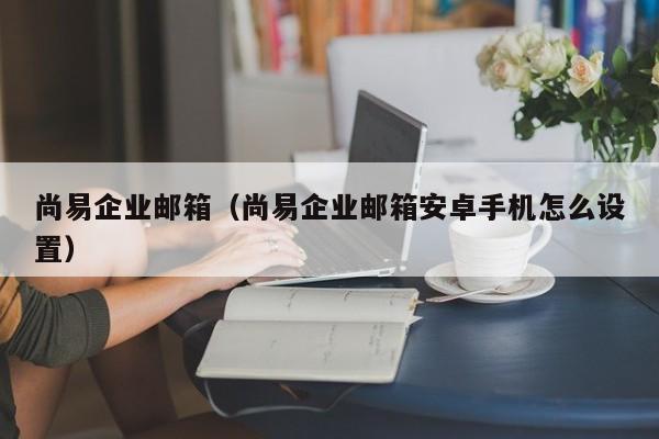 尚易企业邮箱（尚易企业邮箱安卓手机怎么设置）