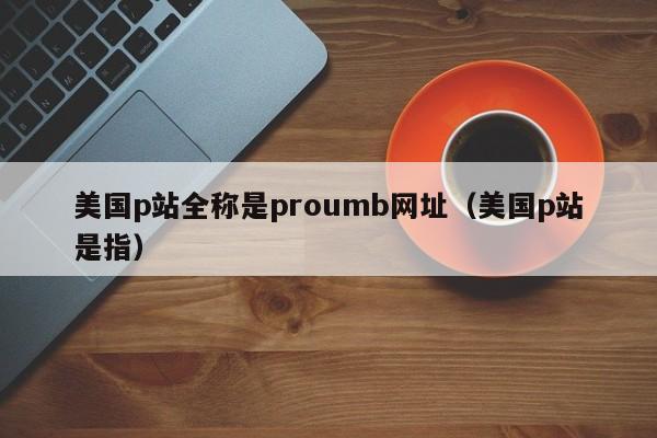 美国p站全称是proumb网址（美国p站是指）