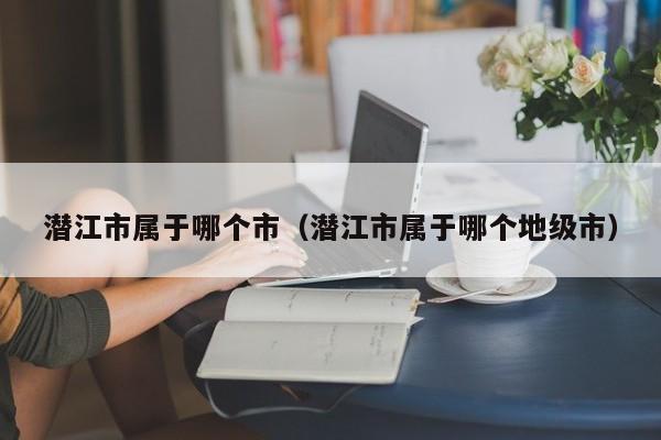 潜江市属于哪个市（潜江市属于哪个地级市）