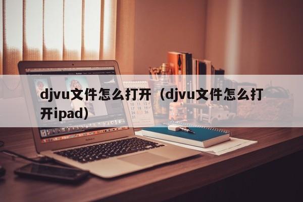 djvu文件怎么打开（djvu文件怎么打开ipad）