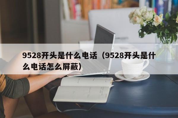 9528开头是什么电话（9528开头是什么电话怎么屏蔽）