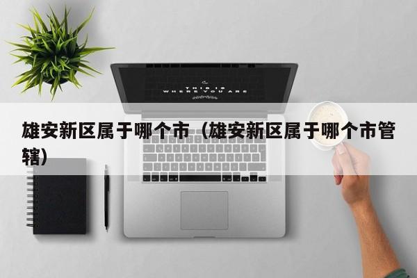雄安新区属于哪个市（雄安新区属于哪个市管辖）