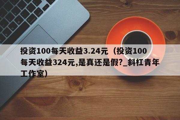 投资100每天收益3.24元（投资100每天收益324元,是真还是假?_斜杠青年工作室）