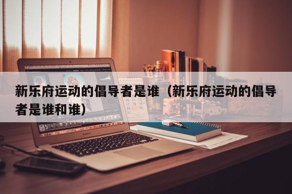 新乐府运动的倡导者是谁（新乐府运动的倡导者是谁和谁）