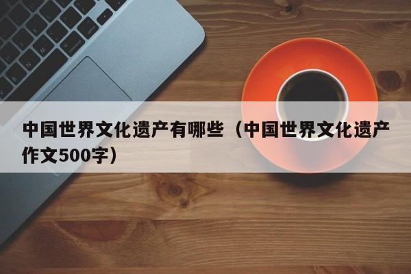 中国世界文化遗产有哪些（中国世界文化遗产作文500字）