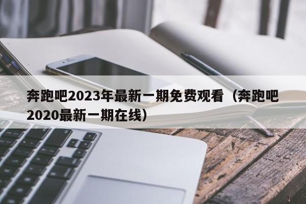 奔跑吧2023年最新一期免费观看（奔跑吧2020最新一期在线）