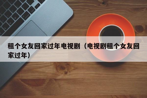 租个女友回家过年电视剧（电视剧租个女友回家过年）