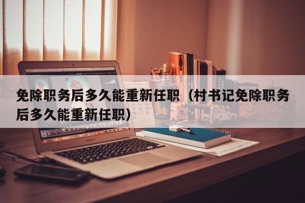 免除职务后多久能重新任职（村书记免除职务后多久能重新任职）