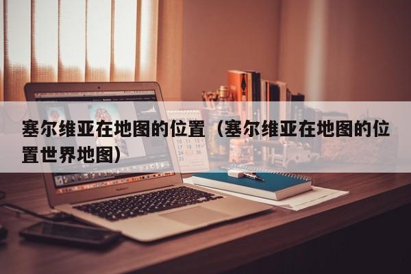 塞尔维亚在地图的位置（塞尔维亚在地图的位置世界地图）