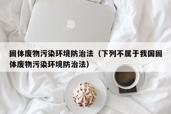 固体废物污染环境防治法（下列不属于我国固体废物污染环境防治法）