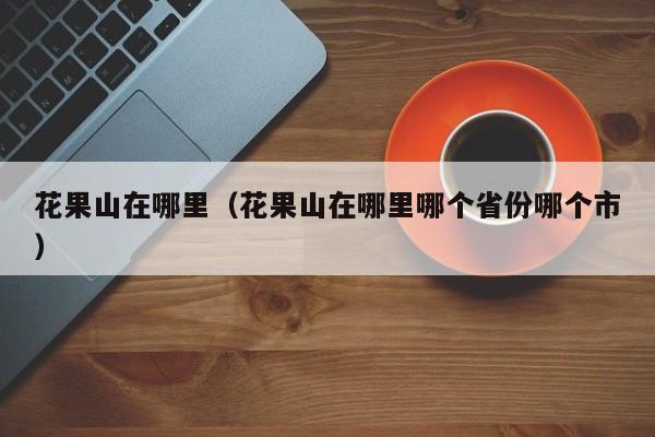 花果山在哪里（花果山在哪里哪个省份哪个市）