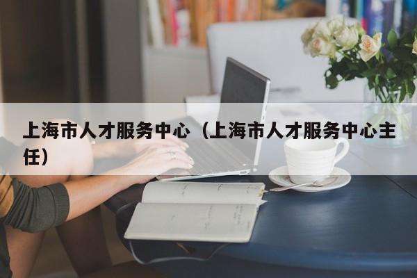 上海市人才服务中心（上海市人才服务中心主任）