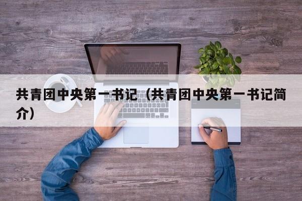 共青团中央第一书记（共青团中央第一书记简介）