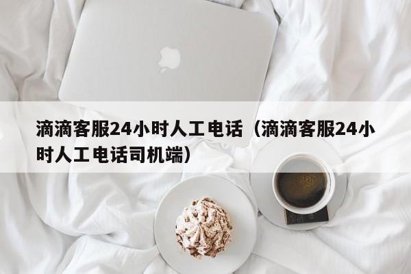 滴滴客服24小时人工电话（滴滴客服24小时人工电话司机端）