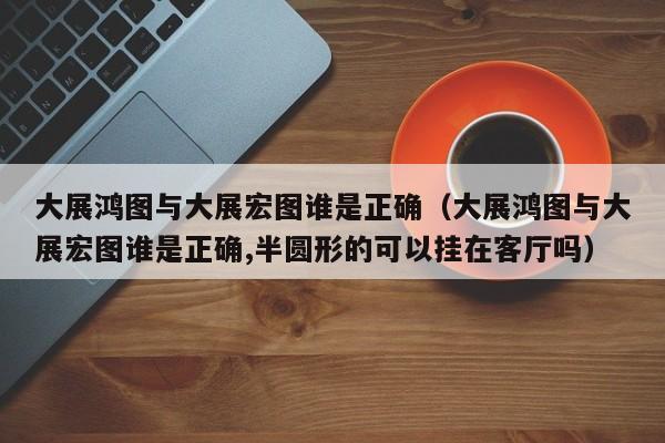 大展鸿图与大展宏图谁是正确（大展鸿图与大展宏图谁是正确,半圆形的可以挂在客厅吗）