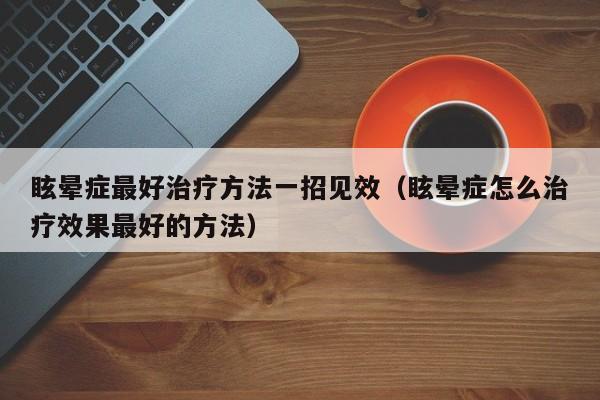眩晕症最好治疗方法一招见效（眩晕症怎么治疗效果最好的方法）