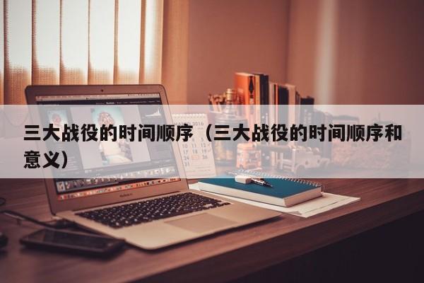 三大战役的时间顺序（三大战役的时间顺序和意义）