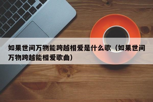 如果世间万物能跨越相爱是什么歌（如果世间万物跨越能相爱歌曲）