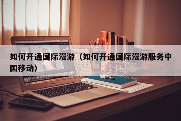 如何开通国际漫游（如何开通国际漫游服务中国移动）