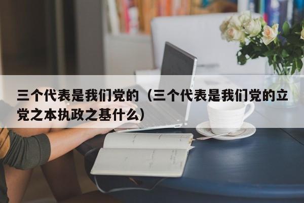 三个代表是我们党的（三个代表是我们党的立党之本执政之基什么）