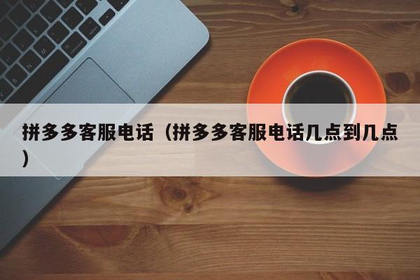 拼多多客服电话（拼多多客服电话几点到几点）