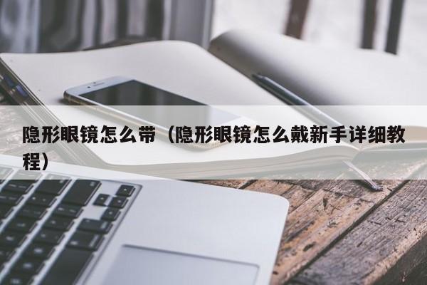 隐形眼镜怎么带（隐形眼镜怎么戴新手详细教程）